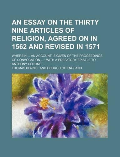 An Essay on the Thirty Nine Articles of Religion, Agreed on in 1562 and Revised in 1571; Wherein an Account Is Given of the Proceedings of Convocation with a Prefatory Epistle to Anthony Collins: (English)