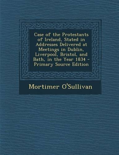 Case of the Protestants of Ireland, Stated in Addresses Delivered at Meetings in Dublin, Liverpool, Bristol, and Bath, in the Year 1834 - Primary Sour