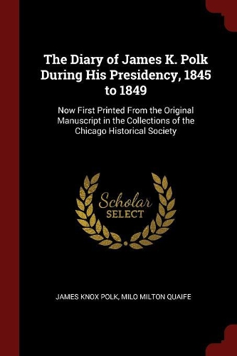 The Diary of James K. Polk During His Presidency, 1845 to 1849: Now First Printed from the Original Manuscript in the Collections of the Chicago Historical Society