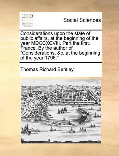 Considerations upon the state of public affairs, at the beginning of the year MDCCXCVIII. Part the first. France. By the author of Considerations, &c. at the beginning of the year 1796.