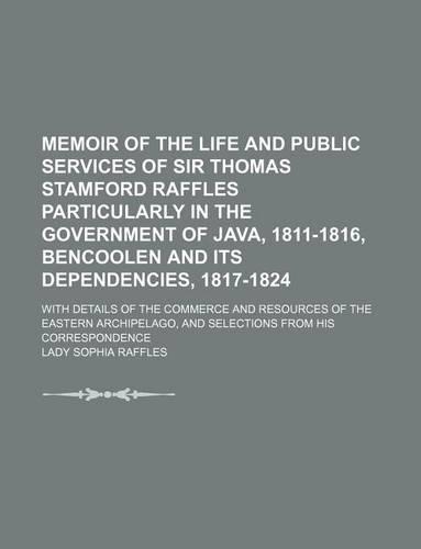 Memoir of the Life and Public Services of Sir Thomas Stamford Raffles Particularly in the Government of Java, 1811-1816, Bencoolen and Its Dependencies, 1817-1824; With Details of the Commerce and Resources of the Eastern Archipelago, and
