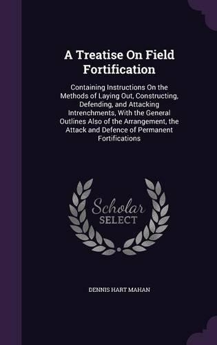 A Treatise On Field Fortification: Containing Instructions On the Methods of Laying Out, Constructing, Defending, and Attacking Intrenchments, With the General Outlines Also of the Ar(English)