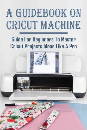 A Guidebook On Cricut Machine: Guide For Beginners To Master Cricut Projects Ideas Like A Pro: How To Use Cricut Crafts To Start A Profitable Business
