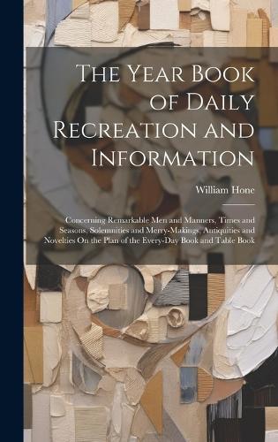 The Year Book of Daily Recreation and Information: Concerning Remarkable Men and Manners, Times and Seasons, Solemnities and Merry-Makings, Antiquities and Novelties On the Plan of the Every-Day Book