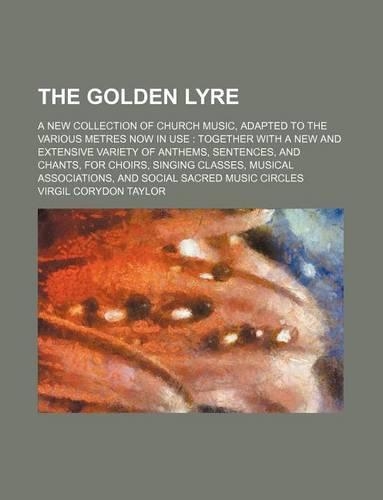 The Golden Lyre; A New Collection of Church Music, Adapted to the Various Metres Now in Use Together with a New and Extensive Variety of Anthems, Sentences, and Chants, for Choirs, Singing Classes, Musical Associations, and Social Sacred Music Circ: (English)