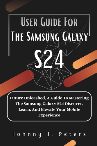 User Guide For The Samsung Galaxy S24: Future Unleashed, A Guide To Mastering The Samsung Galaxy S24 Discover, Learn, And Elevate Your Mobile Experience