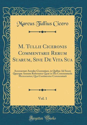 M. Tullii Ciceronis Commentarii Rerum Suarum, Sive De Vita Sua, Vol. 1: Accesserunt Annales Ciceroniani, in Quibus Ad Suum Quaeque Annum Referuntur Quae in His Commentariis Memorantur; Qua Continentur Commentarii (Classic Reprint)