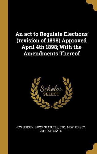 An ACT to Regulate Elections (Revision of 1898) Approved April 4th 1898; With the Amendments Thereof