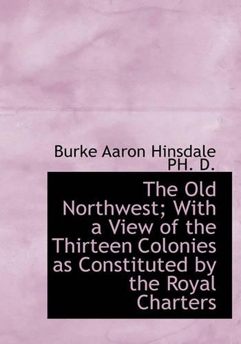 The Old Northwest; With a View of the Thirteen Colonies as Constituted by the Royal Charters: (English)