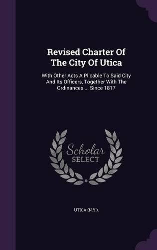 Revised Charter Of The City Of Utica: With Other Acts A Plicable To Said City And Its Officers, Together With The Ordinances ... Since 1817