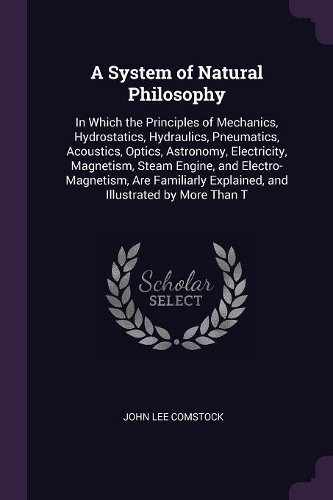 A System of Natural Philosophy: In Which the Principles of Mechanics, Hydrostatics, Hydraulics, Pneumatics, Acoustics, Optics, Astronomy, Electricity, Magnetism, Steam Engine, and 
