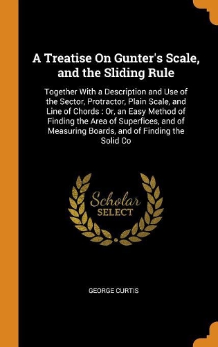 A Treatise on Gunter's Scale, and the Sliding Rule: Together with a Description and Use of the Sector, Protractor, Plain Scale, and Line of Chords: Or, an Easy Method of Finding the Area of Superfices