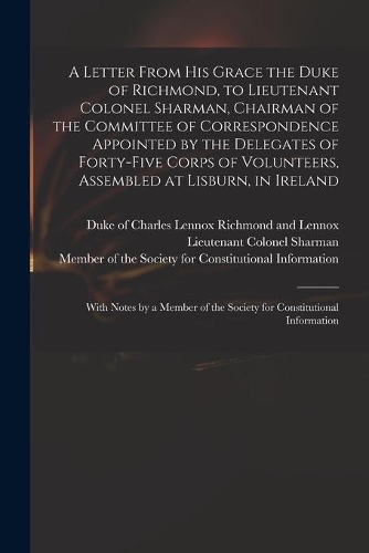 A Letter From His Grace the Duke of Richmond, to Lieutenant Colonel Sharman, Chairman of the Committee of Correspondence Appointed by the Delegates of Forty-five Corps of Volunteers, Assembled at Lisburn, in Ireland
