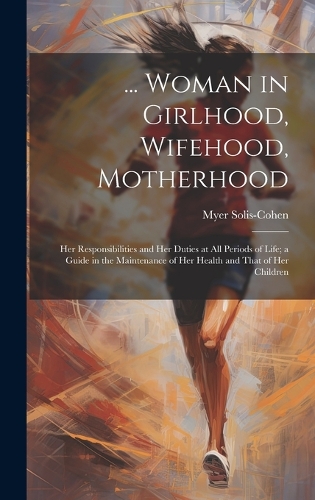 ... Woman in Girlhood, Wifehood, Motherhood; Her Responsibilities and Her Duties at All Periods of Life; a Guide in the Maintenance of Her Health and That of Her Children