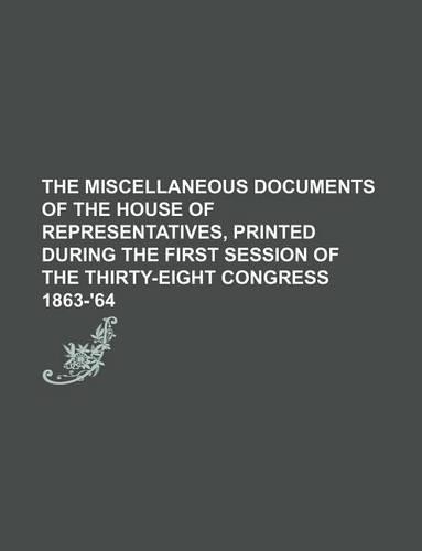 The Miscellaneous Documents of the House of Representatives, Printed During the First Session of the Thirty-Eight Congress 1863-'64