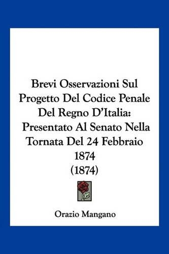 Brevi Osservazioni Sul Progetto Del Codice Penale Del Regno D'Italia: Presentato Al Senato Nella Tornata Del 24 Febbraio 1874 (1874)(Italian)