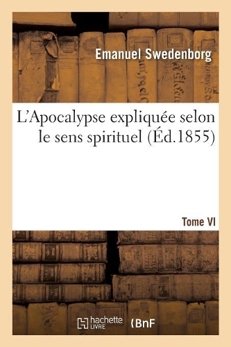 L'Apocalypse Expliquée Selon Le Sens Spirituel. Tome VI: , Où Sont Révélés Les Arcanes Qui Y Sont Prédits(Religion)