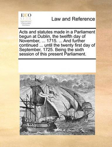 Acts and statutes made in a Parliament begun at Dublin, the twelfth day of November, ... 1715. ... And further continued ... until the twenty first day of September, 1725. Being the sixth session of this present Parliament.