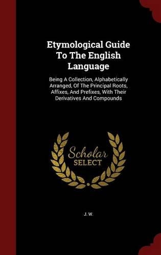 Etymological Guide To The English Language: Being A Collection, Alphabetically Arranged, Of The Principal Roots, Affixes, And Prefixes, With Their Derivatives And Compounds(English)