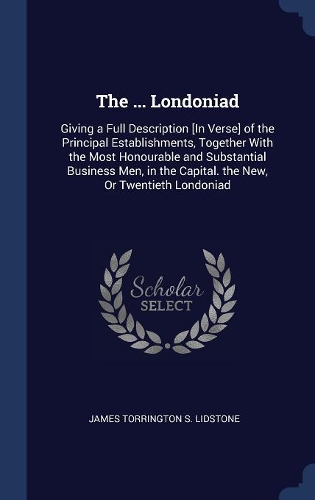 The ... Londoniad: Giving a Full Description [In Verse] of the Principal Establishments, Together With the Most Honourable and Substantial Business Men, in the Capital