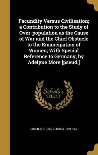 Fecundity Versus Civilisation; a Contribution to the Study of Over-population as the Cause of War and the Chief Obstacle to the Emancipation of Women; With Special Reference to Germany, by Adelyne More [pseud.]