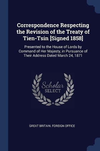Correspondence Respecting the Revision of the Treaty of Tien-Tsin [Signed 1858]: Presented to the House of Lords by Command of Her Majesty, in Pursuance of Their Address Dated March 24, 1871