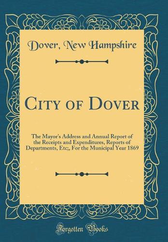 City of Dover: The Mayor's Address and Annual Report of the Receipts and Expenditures, Reports of Departments, Etc;, For the Municipal Year 1869 (Classic Reprint)