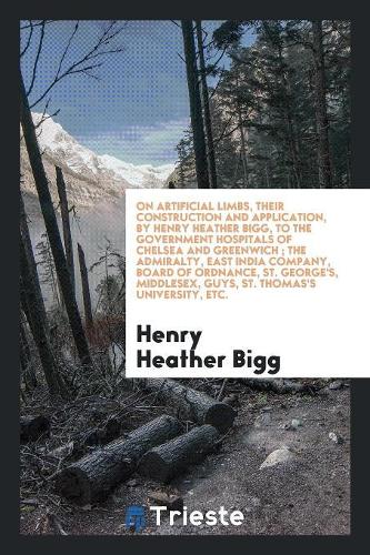 On Artificial Limbs, Their Construction and Application, by Henry Heather Bigg, to the Government Hospitals of Chelsea and Greenwich; The Admiralty, East India Company, Board of Ordnance, St. George's, Middlesex, Guys, St. Thomas's University, Etc.