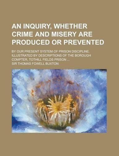 An Inquiry, Whether Crime and Misery Are Produced or Prevented; By Our Present System of Prison Discipline. Illustrated by Descriptions of the Boroug: (English)