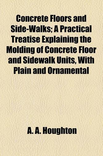 Concrete Floors and Side-Walks; A Practical Treatise Explaining the Molding of Concrete Floor and Sidewalk Units, with Plain and Ornamental