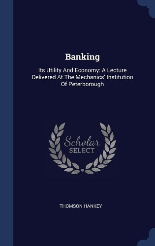 Banking: Its Utility And Economy: A Lecture Delivered At The Mechanics' Institution Of Peterborough