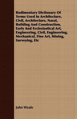 Rudimentary Dictionary Of Terms Used In Architecture, Civil, Architecture, Naval, Building And Construction, Early And Ecclesiastical Art, Engineering, Civil, Engineering, Mechanical, Fine Art, Mining, Surveying, Etc