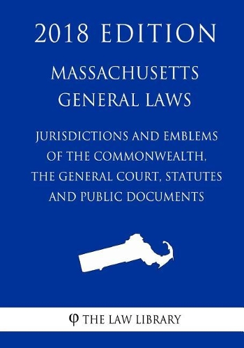 Massachusetts General Laws - Jurisdiction and Emblems of the Commonwealth, the General Court, Statutes and Public Documents (2018 Edition)