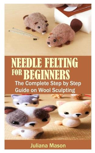 Needle Felting for Beginners: The Complete Step by Step Guide on Wool Sculpting