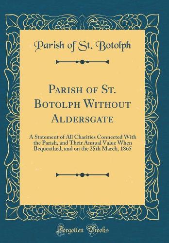 Parish of St. Botolph Without Aldersgate: A Statement of All Charities Connected With the Parish, and Their Annual Value When Bequeathed, and on the 25th March, 1865 (Classic Reprint)