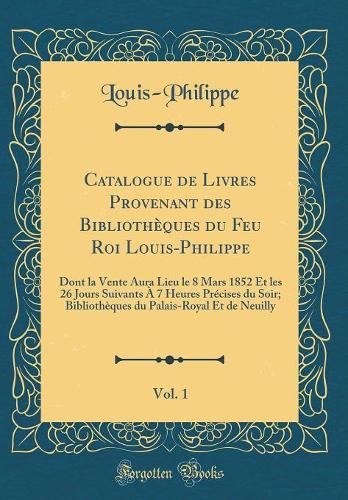 Catalogue de Livres Provenant des Bibliothèques du Feu Roi Louis-Philippe, Vol. 1: Dont la Vente Aura Lieu le 8 Mars 1852 Et les 26 Jours Suivants À 7 Heures Précises du Soir; Bibliothèques du Palais-Royal Et de Neuilly (Classic Reprint)