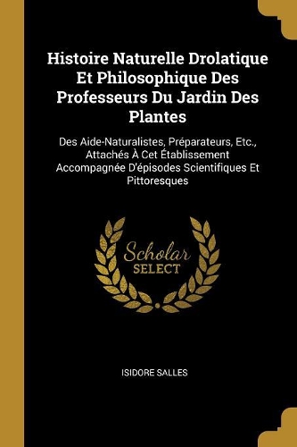Histoire Naturelle Drolatique Et Philosophique Des Professeurs Du Jardin Des Plantes: Des Aide-Naturalistes, Préparateurs, Etc., Attachés À Cet Établissement Accompagnée D'épisodes Scientifiques Et Pittoresques