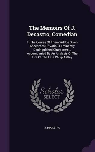 The Memoirs Of J. Decastro, Comedian: In The Course Of Them Will Be Given Anecdotes Of Various Eminently Distinguished Characters... Accompanied By An Analysis Of The Life Of The Late Ph(English)