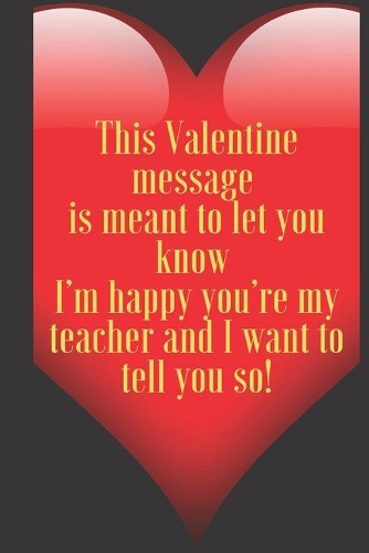 This Valentine message is meant to let you know I'm happy you're my teacher and I want to tell you so!: 110 Pages, Size 6x9 Write in your Idea and Thoughts, a Gift with Funny Quote for Teacher and high scool teacher in valentin's day