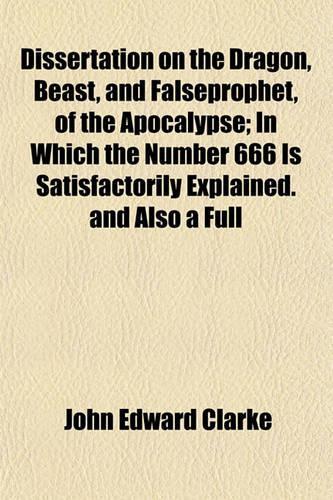 Dissertation on the Dragon, Beast, and Falseprophet, of the Apocalypse; In Which the Number 666 Is Satisfactorily Explained. and Also a Full