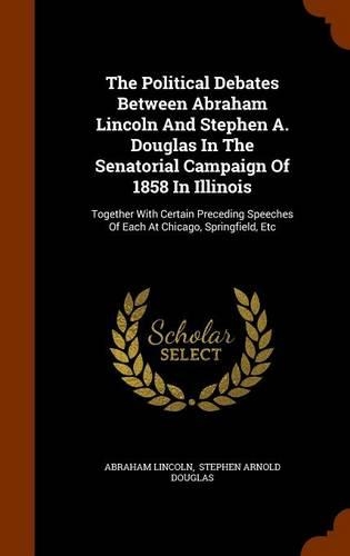 The Political Debates Between Abraham Lincoln And Stephen A. Douglas In The Senatorial Campaign Of 1858 In Illinois: Together With Certain Preceding Speeches Of Each At Chicago, Springfield, Etc(English)