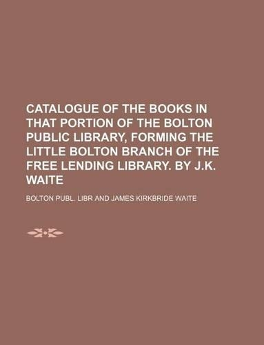 Catalogue of the Books in That Portion of the Bolton Public Library, Forming the Little Bolton Branch of the Free Lending Library. by J.K. Waite: (English)