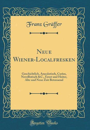 Neue Wiener-Localfresken: Geschichtlich, Anecdotisch, Curios, Novellistisch &C., Ernst und Heiter, Alte und Neue Zeit Betressend (Classic Reprint)