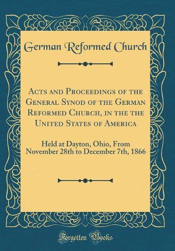 Acts and Proceedings of the General Synod of the German Reformed Church, in the the United States of America: Held at Dayton, Ohio, From November 28th to December 7th, 1866 (Classic Reprint)