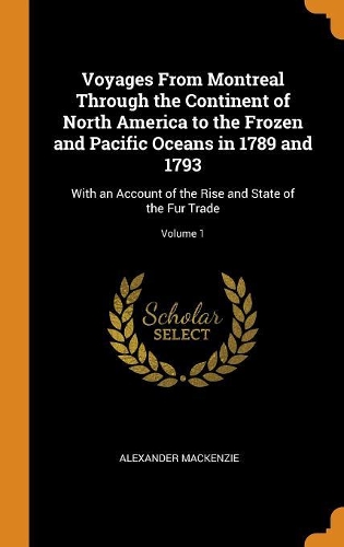 Voyages From Montreal Through the Continent of North America to the Frozen and Pacific Oceans in 1789 and 1793: With an Account of the Rise and State of the Fur Trade; Volume 1