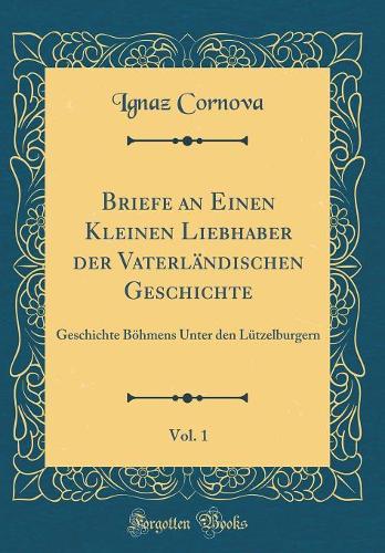 Briefe an Einen Kleinen Liebhaber der Vaterländischen Geschichte, Vol. 1: Geschichte Böhmens Unter den Lützelburgern (Classic Reprint)