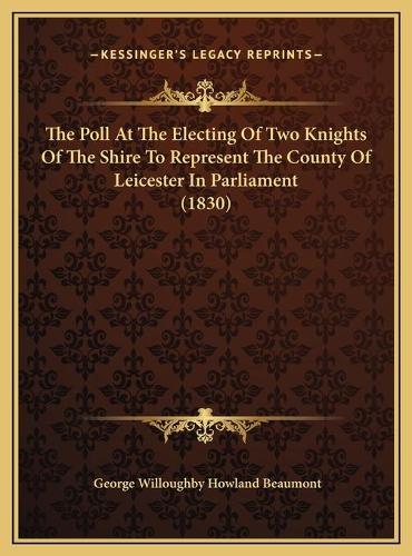 The Poll At The Electing Of Two Knights Of The Shire To Represent The County Of Leicester In Parliament (1830): (English)
