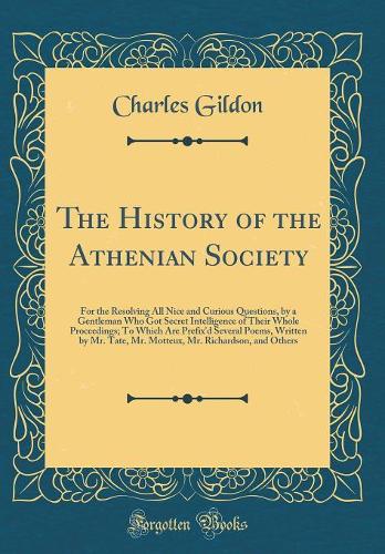 The History of the Athenian Society: For the Resolving All Nice and Curious Questions, by a Gentleman Who Got Secret Intelligence of Their Whole Proceedings; To Which Are Prefix'd Several Poems, Written by Mr. Tate, Mr. Motteux, Mr. Richardson, and