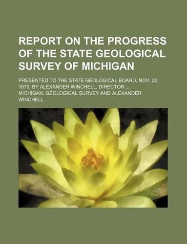 Report on the Progress of the State Geological Survey of Michigan; Presented to the State Geological Board, Nov. 22, 1870. by Alexander Winchell, Director ...