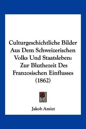 Culturgeschichtliche Bilder Aus Dem Schweizerischen Volks Und Staatsleben: Zur Bluthezeit Des Franzosischen Einflusses (1862)(German)